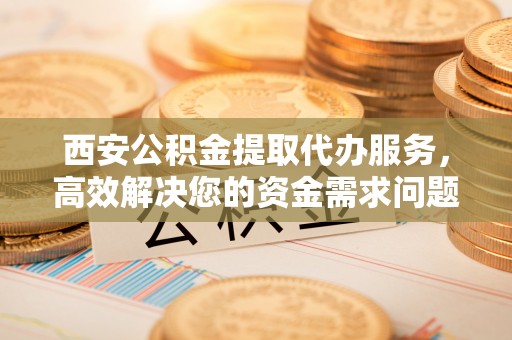 快速西安公积金提取代办服务，高效解决您的资金需求问题