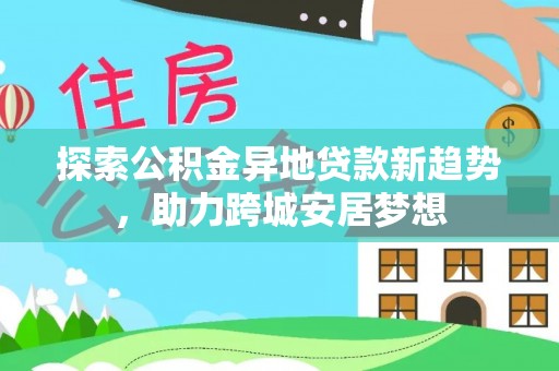 快速探索公积金异地贷款新趋势，助力跨城安居梦想