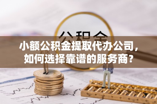 快速小额公积金提取代办公司，如何选择靠谱的服务商？