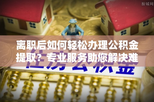 快速离职后如何轻松办理公积金提取？专业服务助您解决难题