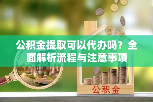 快速公积金提取可以代办吗？全面解析流程与注意事项