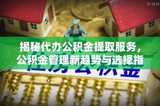 快速揭秘代办公积金提取服务，公积金管理新趋势与选择指南
