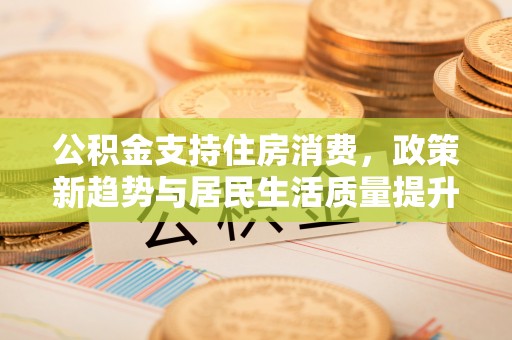 快速公积金支持住房消费，政策新趋势与居民生活质量提升