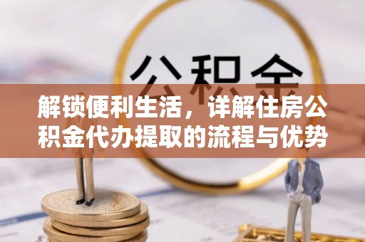 快速解锁便利生活，详解住房公积金代办提取的流程与优势