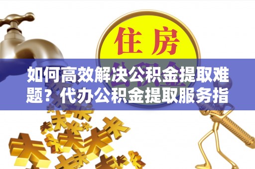 快速如何高效解决公积金提取难题？代办公积金提取服务指南