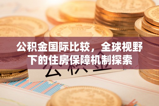 快速公积金国际比较，全球视野下的住房保障机制探索