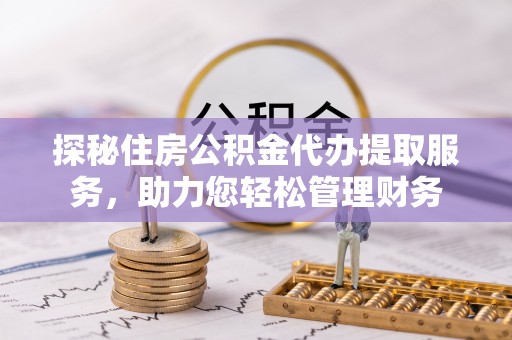 快速探秘住房公积金代办提取服务，助力您轻松管理财务